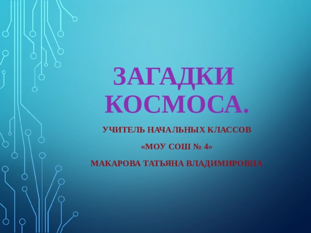 ЗАГАДКИ  КОСМОСА. УЧИТЕЛЬ НАЧАЛЬНЫХ КЛАССОВ «МОУ СОШ № 4» МАКАРОВА ТАТЬЯНА ВЛАДИМИРОВНА 