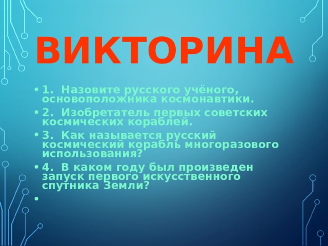 ВИКТОРИНА 1. Назовите русского учёного, основоположника космонавтики. 2. Изобретатель первых советских космических кораблей. 3. Как называется русский космический корабль многоразового использования? 4. В каком году был произведен запуск первого искусственного спутника Земли?  