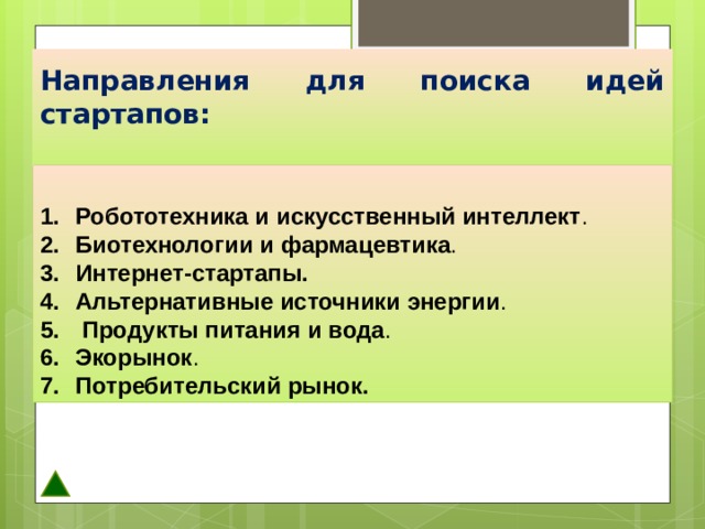         Направления для поиска идей стартапов:   Робототехника и искусственный интеллект .  Биотехнологии и фармацевтика . Интернет-стартапы. Альтернативные источники энергии .  Продукты питания и вода . Экорынок . Потребительский рынок. 