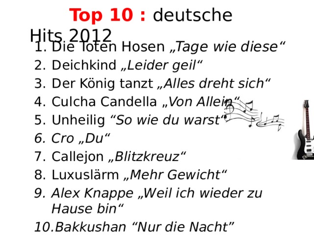  Top 10 : deutsche Hits 2012   Die Toten Hosen „Tage wie diese“ Deichkind „Leider geil“ Der König tanzt „Alles dreht sich“ Culcha Candella „ Von Allein“ Unheilig “So wie du warst“ Cro „Du“ Callejon „Blitzkreuz“ Luxuslärm „Mehr Gewicht“ Alex Knappe „Weil ich wieder zu Hause bin“ Bakkushan “Nur die Nacht”             