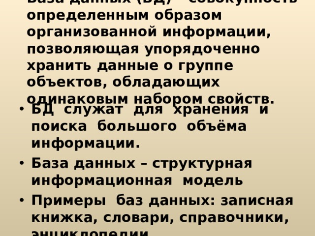 База данных (БД) – совокупность определенным образом организованной информации, позволяющая упорядоченно хранить данные о группе объектов, обладающих одинаковым набором свойств.   БД служат для хранения и поиска большого объёма информации. База данных – структурная информационная модель Примеры баз данных: записная книжка, словари, справочники, энциклопедии. 