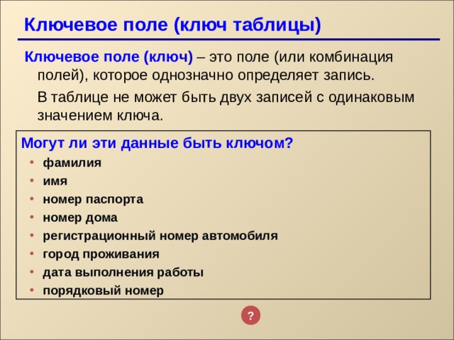 Ключевое поле (ключ таблицы ) Ключевое поле (клю ч)  – это поле (или комбинация полей), которое однозначно определяет запись.  В таблице не может быть двух записей с одинаковым значением ключа. Могут ли эти данные быть ключом? фамилия имя номер паспорта номер дома регистрационный номер автомобиля город проживания дата выполнения работы порядковый номер фамилия имя номер паспорта номер дома регистрационный номер автомобиля город проживания дата выполнения работы порядковый номер   ? 