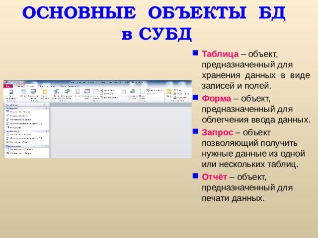 ОСНОВНЫЕ ОБЪЕКТЫ БД  в СУБД Таблица – объект, предназначенный для хранения данных в виде записей и полей. Форма – объект, предназначенный для облегчения ввода данных. Запрос  – объект позволяющий получить нужные данные из одной или нескольких таблиц. Отчёт  – объект, предназначенный для печати данных. 