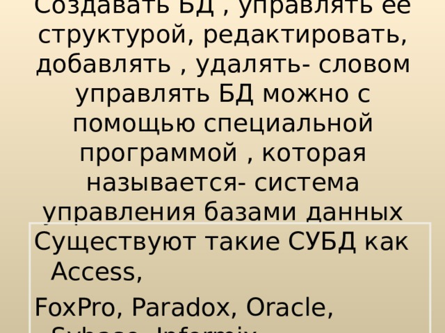 Создавать БД , управлять ее структурой, редактировать, добавлять , удалять- словом управлять БД можно с помощью специальной программой , которая называется- система управления базами данных Существуют такие СУБД как Access, FoxPro, Paradox, Oracle, Sybase, Informix. 