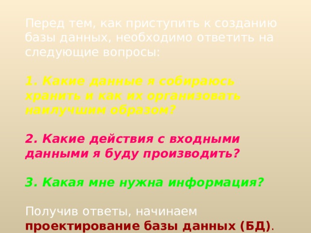 Перед тем, как приступить к созданию базы данных, необходимо ответить на следующие вопросы: 1 . Какие данные я собираюсь хранить и как их организовать наилучшим образом?  2. Какие действия с входными данными я буду производить?  3. Какая мне нужна информация?  Получив ответы, начинаем проектирование  базы данных (БД) . 