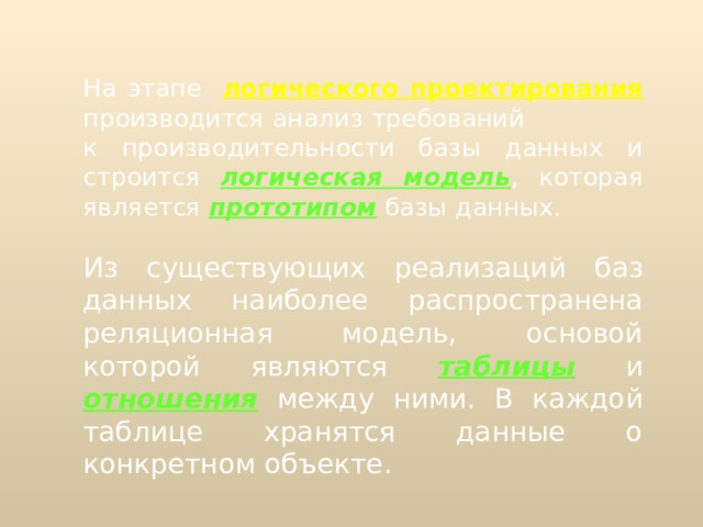  На этапе  логического проектирования  производится анализ требований к производительности базы данных и  строится  логическая модель , которая  является  прототипом  базы данных. Из существующих реализаций баз данных наиболее распространена реляционная модель, основой которой являются  таблицы  и отношения  между ними. В каждой таблице хранятся данные о конкретном объекте. 