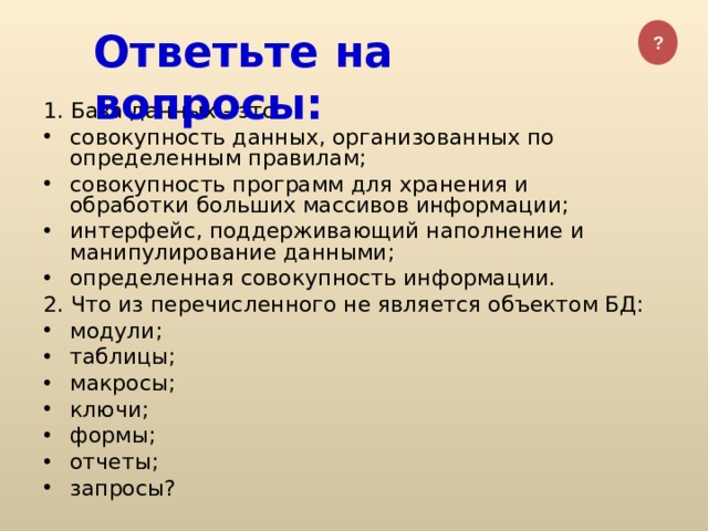 ? Ответьте на вопросы: 1 . База данных - это: совокупность данных, организованных по определенным правилам; совокупность программ для хранения и обработки больших массивов информации; интерфейс, поддерживающий наполнение и манипулирование данными; определенная совокупность информации. 2. Что из перечисленного не является объектом БД: модули; таблицы; макросы; ключи; формы; отчеты; запросы?  