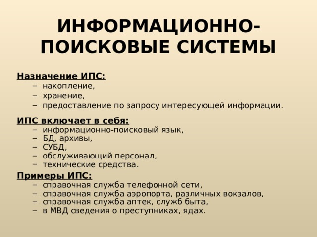 ИНФОРМАЦИОННО-ПОИСКОВЫЕ СИСТЕМЫ Назначение ИПС: накопление, хранение, предоставление по запросу интересующей информации. накопление, хранение, предоставление по запросу интересующей информации.  ИПС включает в себя: информационно-поисковый язык, БД, архивы, СУБД, обслуживающий персонал, технические средства. информационно-поисковый язык, БД, архивы, СУБД, обслуживающий персонал, технические средства. Примеры ИПС: справочная служба телефонной сети, справочная служба аэропорта, различных вокзалов, справочная служба аптек, служб быта, в МВД сведения о преступниках, ядах. справочная служба телефонной сети, справочная служба аэропорта, различных вокзалов, справочная служба аптек, служб быта, в МВД сведения о преступниках, ядах. 