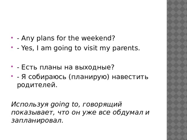 - Any plans for the weekend? - Yes, I am going to visit my parents. - Есть планы на выходные? - Я собираюсь (планирую) навестить родителей.  Используя going to, говорящий показывает, что он уже все обдумал и запланировал. 