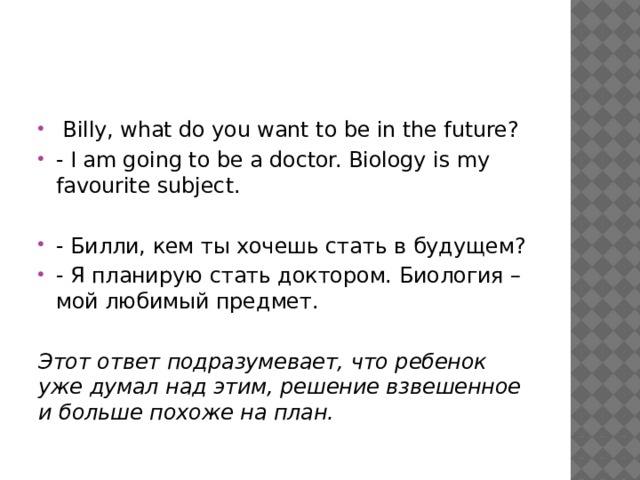  Billy, what do you want to be in the future? - I am going to be a doctor. Biology is my favourite subject. - Билли, кем ты хочешь стать в будущем? - Я планирую стать доктором. Биология – мой любимый предмет. Этот ответ подразумевает, что ребенок уже думал над этим, решение взвешенное и больше похоже на план. 
