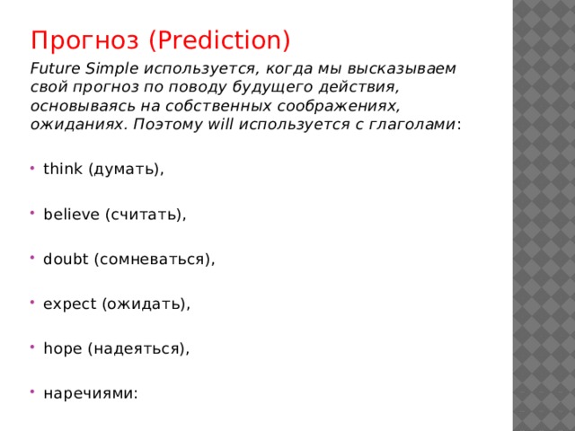 Прогноз (Prediction) Future Simple используется, когда мы высказываем свой прогноз по поводу будущего действия, основываясь на собственных соображениях, ожиданиях. Поэтому will используется с глаголами : think (думать), believe (считать), doubt (сомневаться), expect (ожидать), hope (надеяться), наречиями: 