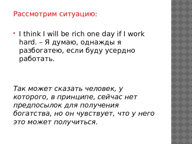 Рассмотрим ситуацию: I think I will be rich one day if I work hard. – Я думаю, однажды я разбогатею, если буду усердно работать. Так может сказать человек, у которого, в принципе, сейчас нет предпосылок для получения богатства, но он чувствует, что у него это может получиться. 