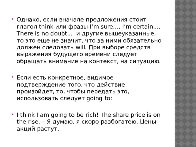 Однако, если вначале предложения стоит глагол think или фразы I’m sure..., I’m certain..., There is no doubt... и другие вышеуказанные, то это еще не значит, что за ними обязательно должен следовать will. При выборе средств выражения будущего времени следует обращать внимание на контекст, на ситуацию. Если есть конкретное, видимое подтверждение того, что действие произойдет, то, чтобы передать это, использовать следует going to: I think I am going to be rich! The share price is on the rise. – Я думаю, я скоро разбогатею. Цены акций растут. 