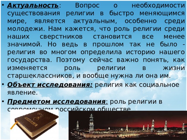 Актуальность : Вопрос о необходимости существования религии в быстро меняющимся мире, является актуальным, особенно среди молодежи. Нам кажется, что роль религии среди наших сверстников становится все менее значимой. Но ведь в прошлом так не было - религия во многом определила историю нашего государства. Поэтому сейчас важно понять, как изменяется роль религии в жизни старшеклассников, и вообще нужна ли она им. Объект исследования: религия как социальное явление. Предметом исследования : роль религии в современном российском обществе. 