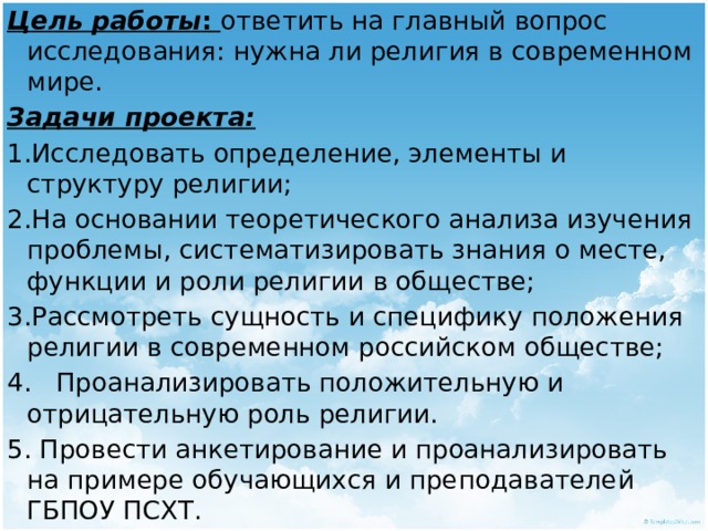 Цель работы : ответить на главный вопрос исследования: нужна ли религия в современном мире. Задачи проекта: 1.Исследовать определение, элементы и структуру религии; 2.На основании теоретического анализа изучения проблемы, систематизировать знания о месте, функции и роли религии в обществе; 3.Рассмотреть сущность и специфику положения религии в современном российском обществе; 4. Проанализировать положительную и отрицательную роль религии. 5. Провести анкетирование и проанализировать на примере обучающихся и преподавателей ГБПОУ ПСХТ. 