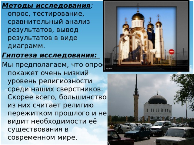 Методы исследования : опрос, тестирование, сравнительный анализ результатов, вывод результатов в виде диаграмм. Гипотеза исследования: Мы предполагаем, что опрос покажет очень низкий уровень религиозности среди наших сверстников. Скорее всего, большинство из них считает религию пережитком прошлого и не видит необходимости её существования в современном мире. 