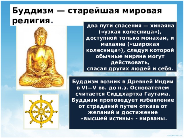 Буддизм — старейшая мировая религия .  два пути спасения — хинаяна («узкая колесница»), доступной только монахам, и махаяна («широкая колесница»), следуя которой обычные миряне могут действовать, спасая других людей и себя. Буддизм возник в Древней Индии в VI—V вв. до н.э. Основателем считается Сиддхартха Гаутама. Буддизм проповедует избавление от страданий путем отказа от желаний и достижение  «высшей истины» - нирваны.  