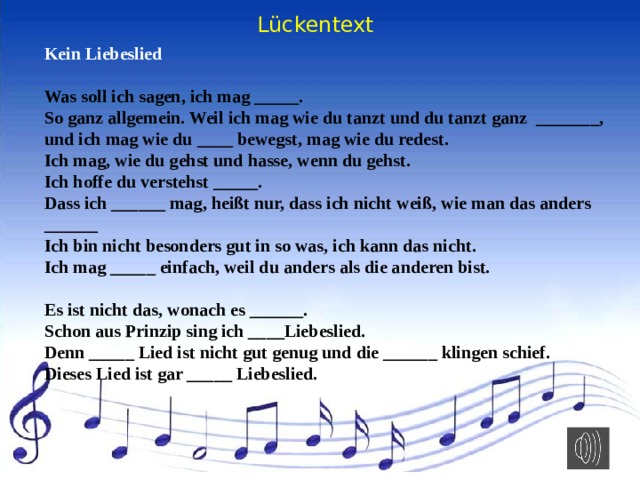 Lückentext Kein Liebeslied   Was soll ich sagen, ich mag _____. So ganz allgemein. Weil ich mag wie du tanzt und du tanzt ganz _______, und ich mag wie du ____ bewegst, mag wie du redest. Ich mag, wie du gehst und hasse, wenn du gehst. Ich hoffe du verstehst _____. Dass ich ______ mag, heißt nur, dass ich nicht weiß, wie man das anders ______ Ich bin nicht besonders gut in so was, ich kann das nicht. Ich mag _____ einfach, weil du anders als die anderen bist.   Es ist nicht das, wonach es ______. Schon aus Prinzip sing ich ____Liebeslied. Denn _____ Lied ist nicht gut genug und die ______ klingen schief. Dieses Lied ist gar _____ Liebeslied. 