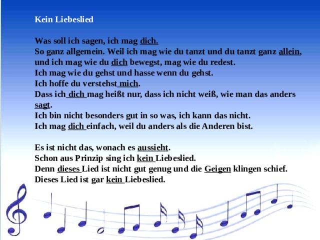 Kein Liebeslied   Was soll ich sagen, ich mag dich. So ganz allgemein. Weil ich mag wie du tanzt und du tanzt ganz allein , und ich mag wie du dich bewegst, mag wie du redest. Ich mag wie du gehst und hasse wenn du gehst. Ich hoffe du verstehst mich . Dass ich dich mag heißt nur, dass ich nicht weiß, wie man das anders sagt . Ich bin nicht besonders gut in so was, ich kann das nicht. Ich mag dich einfach, weil du anders als die Anderen bist.   Es ist nicht das, wonach es aussieht . Schon aus Prinzip sing ich kein Liebeslied. Denn dieses Lied ist nicht gut genug und die Geigen klingen schief. Dieses Lied ist gar kein Liebeslied. 