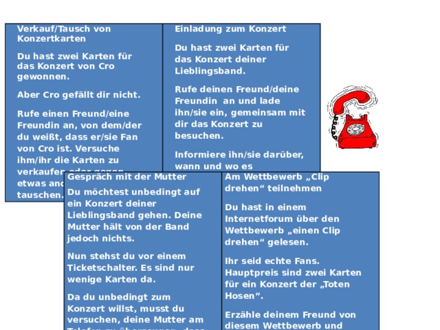 Verkauf/Tausch von Konzertkarten Du hast zwei Karten für das Konzert von Cro gewonnen. Einladung zum Konzert Aber Cro gefällt dir nicht. Du hast zwei Karten für das Konzert deiner Lieblingsband. Rufe einen Freund/eine Freundin an, von dem/der du weißt, dass er/sie Fan von Cro ist. Versuche ihm/ihr die Karten zu verkaufen oder gegen etwas anderes zu tauschen. Rufe deinen Freund/deine Freundin an und lade ihn/sie ein, gemeinsam mit dir das Konzert zu besuchen. Informiere ihn/sie darüber, wann und wo es stattfindet.   Gespräch mit der Mutter Du möchtest unbedingt auf ein Konzert deiner Lieblingsband gehen. Deine Mutter hält von der Band jedoch nichts. Am Wettbewerb „Clip drehen“ teilnehmen Nun stehst du vor einem Ticketschalter. Es sind nur wenige Karten da. Du hast in einem Internetforum über den Wettbewerb „einen Clip drehen“ gelesen. Da du unbedingt zum Konzert willst, musst du versuchen, deine Mutter am Telefon zu überzeugen, dass sie dir die Erlaubnis (und wenn möglich auch das Geld) dafür gibt. Ihr seid echte Fans. Hauptpreis sind zwei Karten für ein Konzert der „Toten Hosen“. Erzähle deinem Freund von diesem Wettbewerb und schlage ihm vor, gemeinsam daran teilzunehmen. 