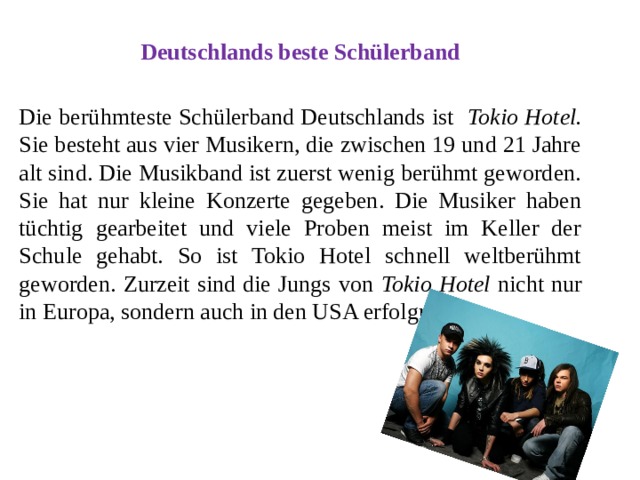 Deutschlands beste Schülerband  Die berühmteste Schülerband Deutschlands ist Tokio Hotel. Sie besteht aus vier Musikern, die zwischen 19 und 21 Jahre alt sind. Die Musikband ist zuerst wenig berühmt geworden. Sie hat nur kleine Konzerte gegeben. Die Musiker haben tüchtig gearbeitet und viele Proben meist im Keller der Schule gehabt. So ist Tokio Hotel schnell weltberühmt geworden. Zurzeit sind die Jungs von Tokio Hotel nicht nur in Europa, sondern auch in den USA erfolgreich. 