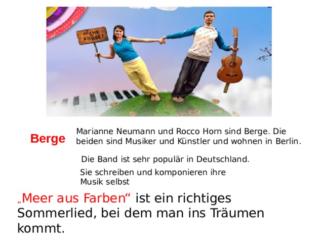 Marianne Neumann und Rocco Horn sind Berge. Die beiden sind Musiker und Künstler und wohnen in Berlin. Berge Die Band ist sehr populär in Deutschland. Sie schreiben und komponieren ihre Musik selbst „ Meer aus Farben“ ist ein richtiges Sommerlied, bei dem man ins Träumen kommt. 
