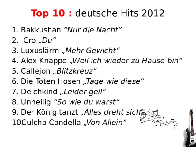 Top 10 : deutsche Hits 2012   Bakkushan “Nur die Nacht”  Cro „Du“ Luxuslärm „Mehr Gewicht“ Alex Knappe „Weil ich wieder zu Hause bin“ Callejon „Blitzkreuz“ Die Toten Hosen „Tage wie diese“ Deichkind „Leider geil“ Unheilig “So wie du warst“ Der König tanzt „Alles dreht sich“ Culcha Candella „Von Allein“ 