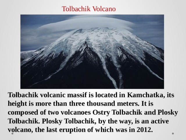 Tolbachik Volcano Tolbachik volcanic massif is located in Kamchatka, its height is more than three thousand meters. It is composed of two volcanoes Ostry Tolbachik and Plosky Tolbachik. Plosky Tolbachik, by the way, is an active volcano, the last eruption of which was in 2012. 