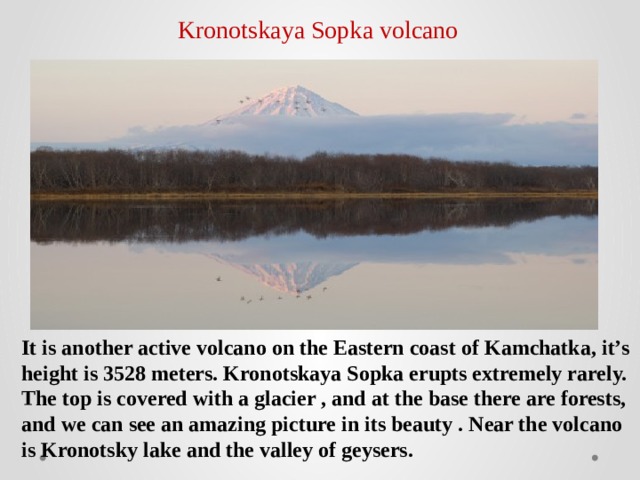 Kronotskaya Sopka volcano It is another active volcano on the Eastern coast of Kamchatka, it’s height is 3528 meters. Kronotskaya Sopka erupts extremely rarely. The top is covered with a glacier , and at the base there are forests, and we can see an amazing picture in its beauty . Near the volcano is Kronotsky lake and the valley of geysers. 