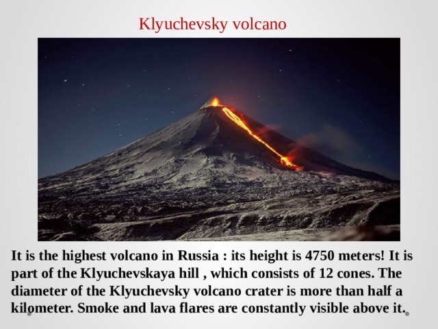 Klyuchevsky volcano It is the highest volcano in Russia : its height is 4750 meters! It is part of the Klyuchevskaya hill , which consists of 12 cones. The diameter of the Klyuchevsky volcano crater is more than half a kilometer. Smoke and lava flares are constantly visible above it. 