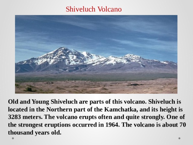 Shiveluch Volcano Old and Young Shiveluch are parts of this volcano. Shiveluch is located in the Northern part of the Kamchatka, and its height is 3283 meters. The volcano erupts often and quite strongly. One of the strongest eruptions occurred in 1964. The volcano is about 70 thousand years old. 