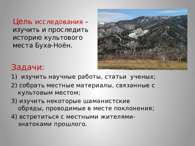 Цель исследования – изучить и проследить историю культового места Буха-Ноён.   Задачи: 1) изучить научные работы, статьи ученых; 2) собрать местные материалы, связанные с культовым местом; 3) изучить некоторые шаманистские обряды, проводимые в месте поклонения; 4) встретиться с местными жителями-знатоками прошлого. 