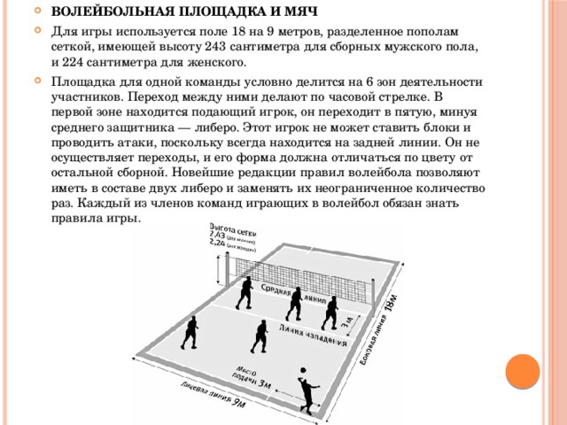 ВОЛЕЙБОЛЬНАЯ ПЛОЩАДКА И МЯЧ Для игры используется поле 18 на 9 метров, разделенное пополам сеткой, имеющей высоту 243 сантиметра для сборных мужского пола, и 224 сантиметра для женского. Площадка для одной команды условно делится на 6 зон деятельности участников. Переход между ними делают по часовой стрелке. В первой зоне находится подающий игрок, он переходит в пятую, минуя среднего защитника — либеро. Этот игрок не может ставить блоки и проводить атаки, поскольку всегда находится на задней линии. Он не осуществляет переходы, и его форма должна отличаться по цвету от остальной сборной. Новейшие редакции правил волейбола позволяют иметь в составе двух либеро и заменять их неограниченное количество раз. Каждый из членов команд играющих в волейбол обязан знать правила игры. 