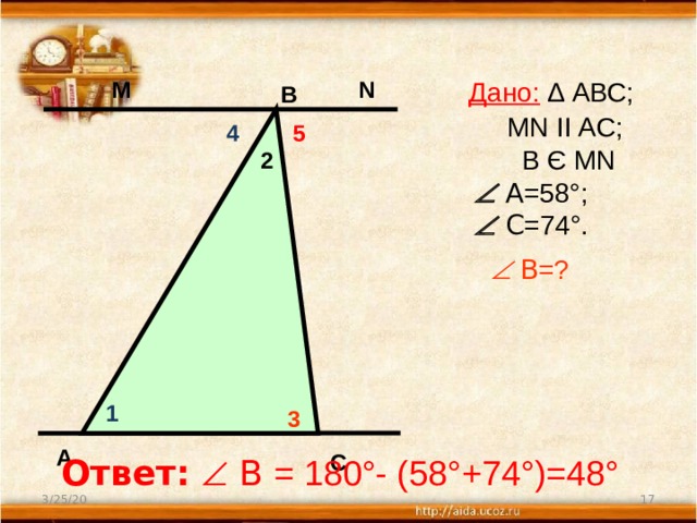  Дано: ∆ АВС;  MN II AC;  В Є МN   А =58°;   С =74°.   В =?     N М В 5 4 2 1 3 А С Ответ:   В = 180°- (58°+74°)=48°  3/25/20 