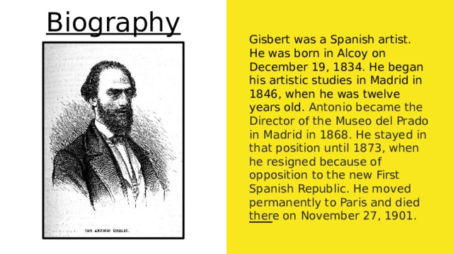 Biography Gisbert was a Spanish artist. He was born in Alcoy on December 19, 1834. He began his artistic studies in Madrid in 1846, when he was twelve years old. Antonio became the Director of the Museo del Prado in Madrid in 1868. He stayed in that position until 1873, when he resigned because of opposition to the new First Spanish Republic. He moved permanently to Paris and died there on November 27, 1901. 