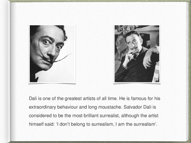 Dali is one of the greatest artists of all time. He is famous for his extraordinary behaviour and long moustache. Salvador Dali is considered to be the most brilliant surrealist, although the artist himself said: ‘I don’t belong to surrealism, I am the surrealism’. 