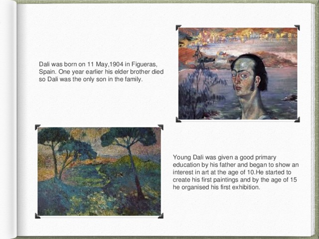 Dali was born on 11 May,1904 in Figueras, Spain. One year earlier his elder brother died so Dali was the only son in the family. Young Dali was given a good primary education by his father and began to show an interest in art at the age of 10.He started to create his first paintings and by the age of 15 he organised his first exhibition. 