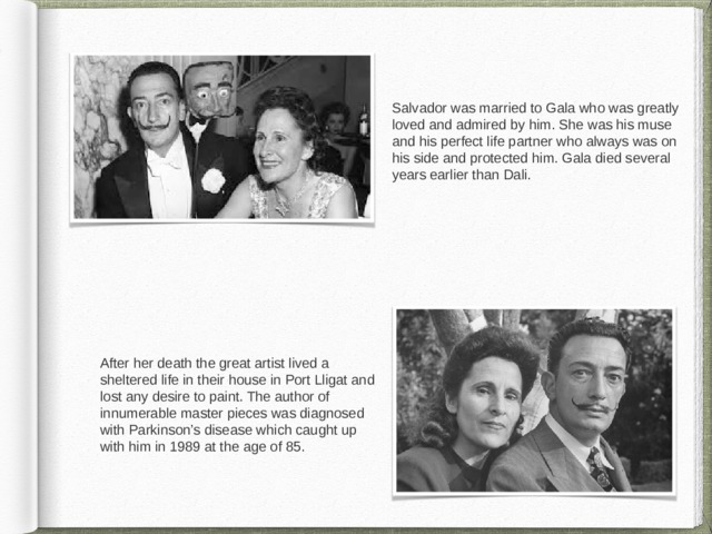 Salvador was married to Gala who was greatly loved and admired by him. She was his muse and his perfect life partner who always was on his side and protected him. Gala died several years earlier than Dali. After her death the great artist lived a sheltered life in their house in Port Lligat and lost any desire to paint. The author of innumerable master pieces was diagnosed with Parkinson’s disease which caught up with him in 1989 at the age of 85. 