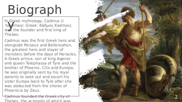 Biography In Greek mythology, Cadmus (/ˈkædməs/; Greek: Κάδμος Kadmos), was the founder and first king of Thebes. Cadmus was the first Greek hero and, alongside Perseus and Bellerophon, the greatest hero and slayer of monsters before the days of Heracles. A Greek prince, son of king Agenor and queen Telephassa of Tyre and the brother of Phoenix, Cilix and Europa, he was originally sent by his royal parents to seek out and escort his sister Europa back to Tyre after she was abducted from the shores of Phoenicia by Zeus. Cadmus founded the Greek city of Thebes, the acropolis of which was originally named Cadmeia in his honour.  