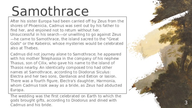 Samothrace After his sister Europa had been carried off by Zeus from the shores of Phoenicia, Cadmus was sent out by his father to find her, and enjoined not to return without her. Unsuccessful in his search—or unwilling to go against Zeus—he came to Samothrace, the island sacred to the 