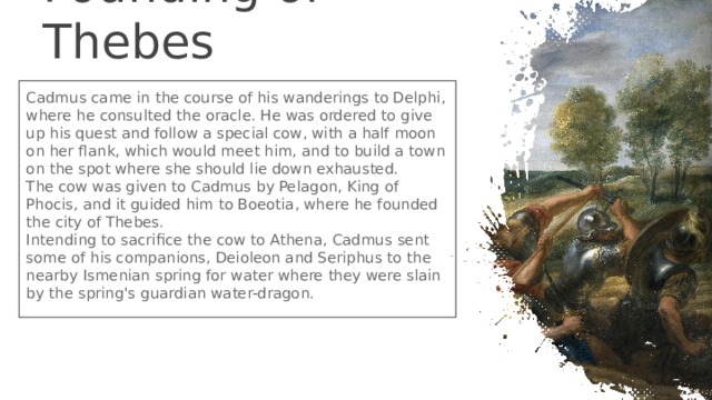 Founding of Thebes Cadmus came in the course of his wanderings to Delphi, where he consulted the oracle. He was ordered to give up his quest and follow a special cow, with a half moon on her flank, which would meet him, and to build a town on the spot where she should lie down exhausted. The cow was given to Cadmus by Pelagon, King of Phocis, and it guided him to Boeotia, where he founded the city of Thebes. Intending to sacrifice the cow to Athena, Cadmus sent some of his companions, Deioleon and Seriphus to the nearby Ismenian spring for water where they were slain by the spring's guardian water-dragon. 
