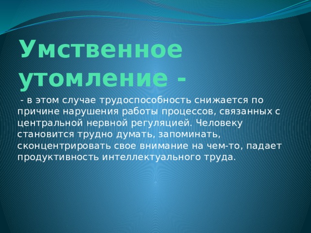 Умственное утомление -   - в этом случае трудоспособность снижается по причине нарушения работы процессов, связанных с центральной нервной регуляцией. Человеку становится трудно думать, запоминать, сконцентрировать свое внимание на чем-то, падает продуктивность интеллектуального труда. 