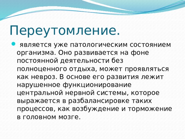 Переутомление.  является уже патологическим состоянием организма. Оно развивается на фоне постоянной деятельности без полноценного отдыха, может проявляться как невроз. В основе его развития лежит нарушенное функционирование центральной нервной системы, которое выражается в разбалансировке таких процессов, как возбуждение и торможение в головном мозге. 