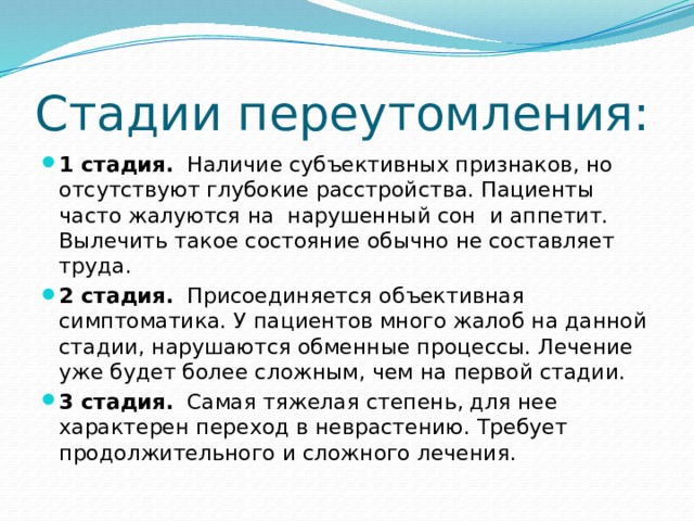 Стадии переутомления: 1 стадия.   Наличие субъективных признаков, но отсутствуют глубокие расстройства. Пациенты часто жалуются на  нарушенный сон  и аппетит. Вылечить такое состояние обычно не составляет труда. 2 стадия.   Присоединяется объективная симптоматика. У пациентов много жалоб на данной стадии, нарушаются обменные процессы. Лечение уже будет более сложным, чем на первой стадии. 3 стадия.   Самая тяжелая степень, для нее характерен переход в неврастению. Требует продолжительного и сложного лечения. 