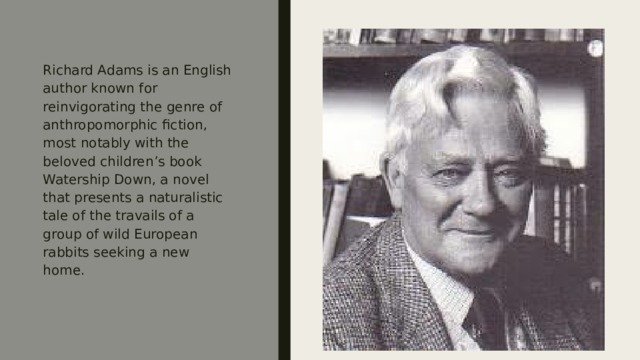 Richard Adams is an English author known for reinvigorating the genre of anthropomorphic fiction, most notably with the beloved children’s book Watership Down, a novel that presents a naturalistic tale of the travails of a group of wild European rabbits seeking a new home. 