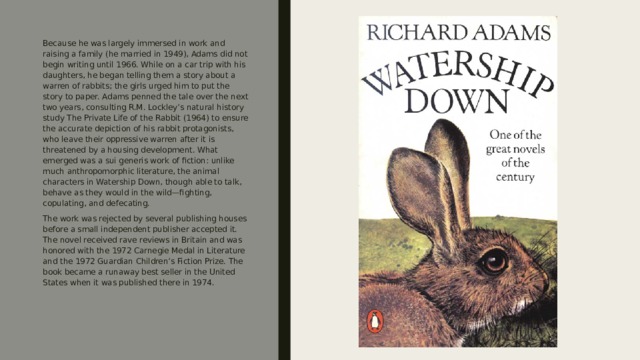 Because he was largely immersed in work and raising a family (he married in 1949), Adams did not begin writing until 1966. While on a car trip with his daughters, he began telling them a story about a warren of rabbits; the girls urged him to put the story to paper. Adams penned the tale over the next two years, consulting R.M. Lockley’s natural history study The Private Life of the Rabbit (1964) to ensure the accurate depiction of his rabbit protagonists, who leave their oppressive warren after it is threatened by a housing development. What emerged was a sui generis work of fiction: unlike much anthropomorphic literature, the animal characters in Watership Down, though able to talk, behave as they would in the wild—fighting, copulating, and defecating. The work was rejected by several publishing houses before a small independent publisher accepted it. The novel received rave reviews in Britain and was honored with the 1972 Carnegie Medal in Literature and the 1972 Guardian Children’s Fiction Prize. The book became a runaway best seller in the United States when it was published there in 1974. 