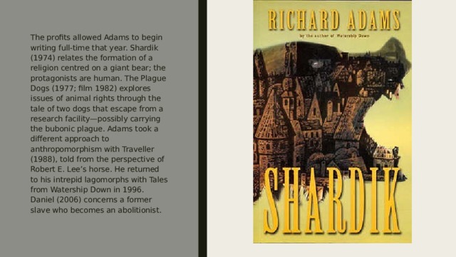 The profits allowed Adams to begin writing full-time that year. Shardik (1974) relates the formation of a religion centred on a giant bear; the protagonists are human. The Plague Dogs (1977; film 1982) explores issues of animal rights through the tale of two dogs that escape from a research facility—possibly carrying the bubonic plague. Adams took a different approach to anthropomorphism with Traveller (1988), told from the perspective of Robert E. Lee’s horse. He returned to his intrepid lagomorphs with Tales from Watership Down in 1996. Daniel (2006) concerns a former slave who becomes an abolitionist. 