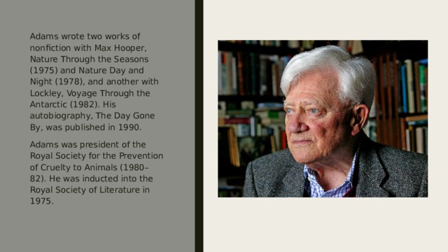 Adams wrote two works of nonfiction with Max Hooper, Nature Through the Seasons (1975) and Nature Day and Night (1978), and another with Lockley, Voyage Through the Antarctic (1982). His autobiography, The Day Gone By, was published in 1990. Adams was president of the Royal Society for the Prevention of Cruelty to Animals (1980–82). He was inducted into the Royal Society of Literature in 1975. 