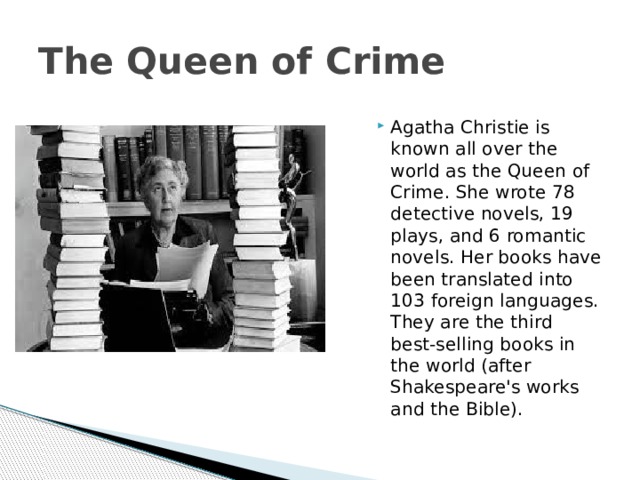 The Queen of Crime Agatha Christie is known all over the world as the Queen of Crime. She wrote 78 detective novels, 19 plays, and 6 romantic novels. Her books have been translated into 103 foreign languages. They are the third best-selling books in the world (after Shakespeare's works and the Bible). 