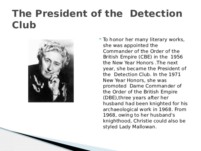 The President of the  Detection Club To honor her many literary works, she was appointed the Commander of the Order of the British Empire (CBE) in the  1956 the New Year Honors .The next year, she became the President of the Detection Club. In the 1971 New Year Honors, she was promoted  Dame Commander of the Order of the British Empire (DBE),three years after her husband had been knighted for his archaeological work in 1968. From 1968, owing to her husband's knighthood, Christie could also be  styled Lady Mallowan. 